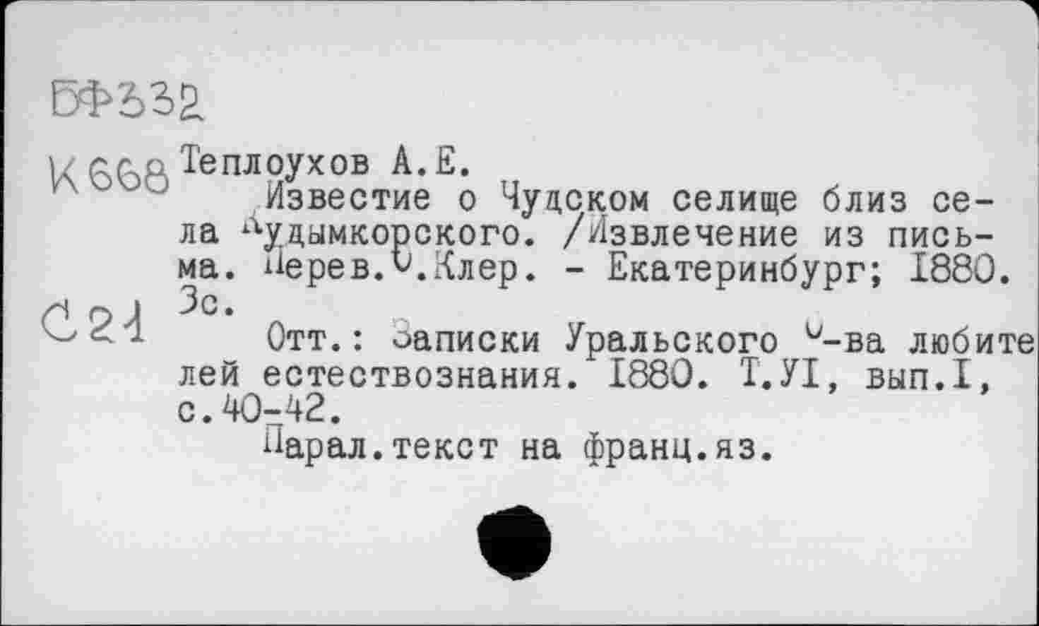 ﻿
К 66Р Теплоухов А. Е.
Известие о Чудском селище близ села “уцымкорского. /Извлечение из письма. Нерев.О.Клер. - Екатеринбург; 1880.
Н Г) J •
Отт.: оаписки Уральского и-ва любите лей естествознания. 1880. І.УІ, вып.1, с.40-42.
Карал.текст на франц.яз.